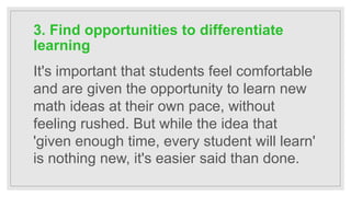 3. Find opportunities to differentiate
learning
It's important that students feel comfortable
and are given the opportunity to learn new
math ideas at their own pace, without
feeling rushed. But while the idea that
'given enough time, every student will learn'
is nothing new, it's easier said than done.
 