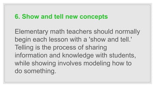 6. Show and tell new concepts
Elementary math teachers should normally
begin each lesson with a 'show and tell.'
Telling is the process of sharing
information and knowledge with students,
while showing involves modeling how to
do something.
 