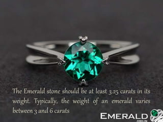 The Emerald stone should be at least 3.25 carats in its
weight. Typically, the weight of an emerald varies
between 3 and 6 carats
 