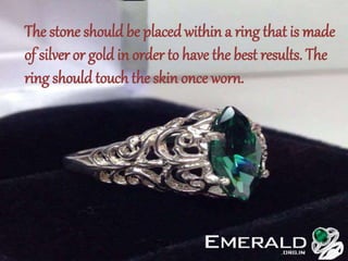 The stone should be placed within a ring that is made
of silver or gold in order to have the best results. The
ring should touch the skin once worn.
 