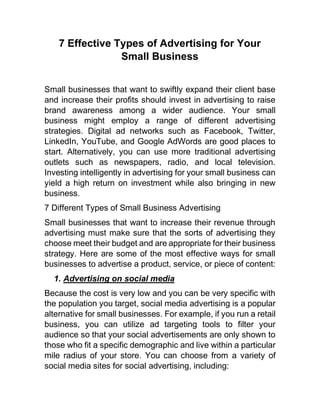 7 Effective Types of Advertising for Your
Small Business
Small businesses that want to swiftly expand their client base
and increase their profits should invest in advertising to raise
brand awareness among a wider audience. Your small
business might employ a range of different advertising
strategies. Digital ad networks such as Facebook, Twitter,
LinkedIn, YouTube, and Google AdWords are good places to
start. Alternatively, you can use more traditional advertising
outlets such as newspapers, radio, and local television.
Investing intelligently in advertising for your small business can
yield a high return on investment while also bringing in new
business.
7 Different Types of Small Business Advertising
Small businesses that want to increase their revenue through
advertising must make sure that the sorts of advertising they
choose meet their budget and are appropriate for their business
strategy. Here are some of the most effective ways for small
businesses to advertise a product, service, or piece of content:
1. Advertising on social media
Because the cost is very low and you can be very specific with
the population you target, social media advertising is a popular
alternative for small businesses. For example, if you run a retail
business, you can utilize ad targeting tools to filter your
audience so that your social advertisements are only shown to
those who fit a specific demographic and live within a particular
mile radius of your store. You can choose from a variety of
social media sites for social advertising, including:
 