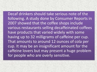 Decaf drinkers should take serious note of the
following. A study done by Consumer Reports in
2007 showed that the coffee shops include
various restaurants selling decaffeinated coffees
have products that varied widely with some
having up to 32 milligrams of caffeine per cup.
That amounts to around 12 ounces of cola per
cup. It may be an insignificant amount for the
caffeine lovers but may present a huge problem
for people who are overly sensitive.
 