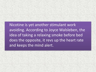 Nicotine is yet another stimulant work
avoiding. According to Joyce Walsleben, the
idea of taking a relaxing smoke before bed
does the opposite, it revs up the heart rate
and keeps the mind alert.
 