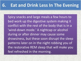 6. Eat and Drink Less In The Evening
Spicy snacks and large meals a few hours to
bed work up the digestive system making it
conflict with the rest of the body that is in a
'wind-down mode.' A nightcap or alcohol
during or after dinner may cause some
drowsiness, but these soon disrupt the sleep
patterns later on in the night robbing you of
the restorative REM sleep that will make you
feel refreshed in the morning.
 