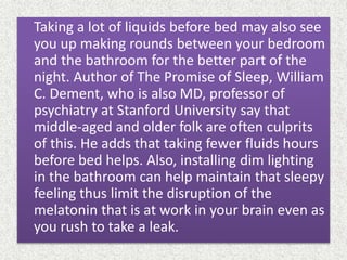 Taking a lot of liquids before bed may also see
you up making rounds between your bedroom
and the bathroom for the better part of the
night. Author of The Promise of Sleep, William
C. Dement, who is also MD, professor of
psychiatry at Stanford University say that
middle-aged and older folk are often culprits
of this. He adds that taking fewer fluids hours
before bed helps. Also, installing dim lighting
in the bathroom can help maintain that sleepy
feeling thus limit the disruption of the
melatonin that is at work in your brain even as
you rush to take a leak.
 