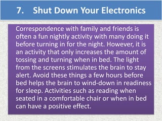 7. Shut Down Your Electronics
Correspondence with family and friends is
often a fun nightly activity with many doing it
before turning in for the night. However, it is
an activity that only increases the amount of
tossing and turning when in bed. The light
from the screens stimulates the brain to stay
alert. Avoid these things a few hours before
bed helps the brain to wind-down in readiness
for sleep. Activities such as reading when
seated in a comfortable chair or when in bed
can have a positive effect.
 