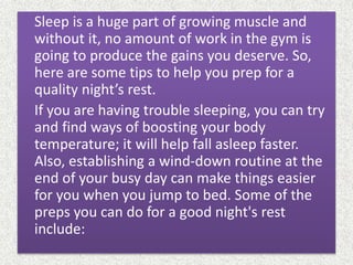 Sleep is a huge part of growing muscle and
without it, no amount of work in the gym is
going to produce the gains you deserve. So,
here are some tips to help you prep for a
quality night’s rest.
If you are having trouble sleeping, you can try
and find ways of boosting your body
temperature; it will help fall asleep faster.
Also, establishing a wind-down routine at the
end of your busy day can make things easier
for you when you jump to bed. Some of the
preps you can do for a good night's rest
include:
 