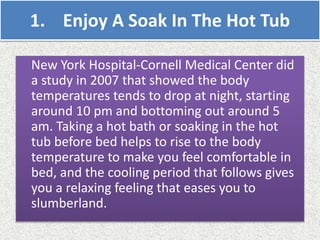 1. Enjoy A Soak In The Hot Tub
New York Hospital-Cornell Medical Center did
a study in 2007 that showed the body
temperatures tends to drop at night, starting
around 10 pm and bottoming out around 5
am. Taking a hot bath or soaking in the hot
tub before bed helps to rise to the body
temperature to make you feel comfortable in
bed, and the cooling period that follows gives
you a relaxing feeling that eases you to
slumberland.
 