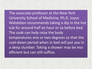 The associate professor at the New York
University School of Medicine, Ph.D. Joyce
Walsleben recommends taking a dip in the hot
tub for around half an hour or so before bed.
The soak can help raise the body
temperatures one or two degrees so that the
cool-down period when in bed will put you in
a deep slumber. Taking a shower may be less
efficient but can still suffice.
 