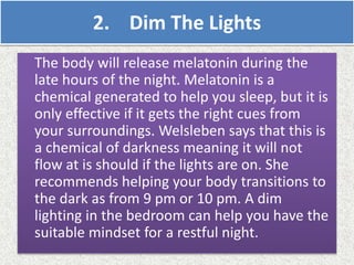 2. Dim The Lights
The body will release melatonin during the
late hours of the night. Melatonin is a
chemical generated to help you sleep, but it is
only effective if it gets the right cues from
your surroundings. Welsleben says that this is
a chemical of darkness meaning it will not
flow at is should if the lights are on. She
recommends helping your body transitions to
the dark as from 9 pm or 10 pm. A dim
lighting in the bedroom can help you have the
suitable mindset for a restful night.
 