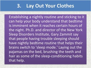 3. Lay Out Your Clothes
Establishing a nightly routine and sticking to it
can help your body understand that bedtime
is imminent when it reaches certain hours of
the night. Ph.D. and director of the New York
Sleep Disorders Institute, Gary Zammit say
that people having trouble sleeping should
have nightly bedtime routine that helps their
brains switch to 'sleep mode.' Laying out the
pajamas on the bed, brushing the teeth and
hair as some of the sleep-conditioning habits
that help.
 