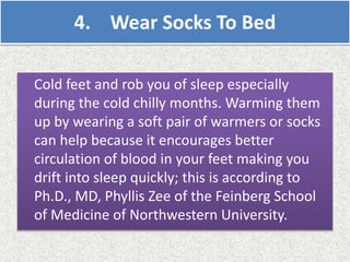 4. Wear Socks To Bed
Cold feet and rob you of sleep especially
during the cold chilly months. Warming them
up by wearing a soft pair of warmers or socks
can help because it encourages better
circulation of blood in your feet making you
drift into sleep quickly; this is according to
Ph.D., MD, Phyllis Zee of the Feinberg School
of Medicine of Northwestern University.
 