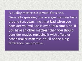 A quality mattress is pivotal for sleep.
Generally speaking, the average mattress lasts
around ten, years - not that bad when you
consider you will use it over 3600 times. So, if
you have an older mattress then you should
consider maybe replacing it with a Tulo or
other similar mattress. You’ll notice a big
difference, we promise.
 