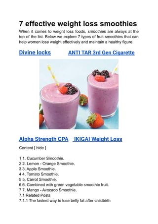 7 effective weight loss smoothies
When it comes to weight loss foods, smoothies are always at the
top of the list. Below we explore 7 types of fruit smoothies that can
help women lose weight effectively and maintain a healthy figure.
Divine locks ANTI TAR 3rd Gen Cigarette
Alpha Strength CPA IKIGAI Weight Loss
Content [ hide ]
1 1. Cucumber Smoothie.
2 2. Lemon - Orange Smoothie.
3 3. Apple Smoothie.
4 4. Tomato Smoothie.
5 5. Carrot Smoothie.
6 6. Combined with green vegetable smoothie fruit.
7 7. Mango - Avocado Smoothie.
7.1 Related Posts
7.1.1 The fastest way to lose belly fat after childbirth
 