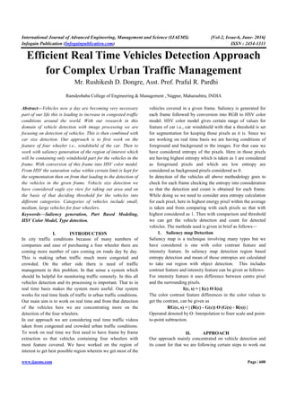 International Journal of Advanced Engineering, Management and Science (IJAEMS) [Vol-2, Issue-6, June- 2016]
Infogain Publication (Infogainpublication.com) ISSN : 2454-1311
www.ijaems.com Page | 600
Efficient Real Time Vehicles Detection Approach
for Complex Urban Traffic Management
Mr. Rushikesh D. Dongre, Asst. Prof. Praful R. Pardhi
Ramdeobaba College of Engineering & Management , Nagpur, Maharashtra, INDIA
Abstract—Vehicles now a day are becoming very necessary
part of our life this is leading to increase in congested traffic
conditions around the world. With our research in this
domain of vehicle detection with image processing we are
focusing on detection of vehicles. This is then combined with
car size detection. Our approach is to first work on the
feature of four wheeler i.e., windshield of the car. Then to
work with saliency generation of the region of interest which
will be containing only windshield part for the vehicles in the
frame. With conversion of this frame into HSV color model.
From HSV the saturation value within certain limit is kept for
the segmentation then on from that leading to the detection of
the vehicles in the given frame. Vehicle size detection we
have considered eagle eye view for taking out area and on
the basis of that deciding threshold for the vehicles into
different categories. Categories of vehicles include small,
medium, large vehicles for four wheelers.
Keywords—Saliency generation, Part Based Modeling,
HSV Color Model, Type detection.
I. INTRODUCTION
In city traffic conditions because of many numbers of
companies and ease of purchasing a four wheeler there are
coming more number of cars coming on roads day by day.
This is making urban traffic much more congested and
crowded. On the other side there is need of traffic
management to this problem. In that sense a system which
should be helpful for monitoring traffic remotely. In this all
vehicles detection and its processing is important. That to in
real time basis makes the system more useful. Our system
works for real time feeds of traffic in urban traffic conditions.
Our main aim is to work on real time and from that detection
of the vehicles here we are concentrating more on the
detection of the four wheelers.
In our approach we are considering real time traffic videos
taken from congested and crowded urban traffic conditions.
To work on real time we first need to have frame by frame
extraction so that vehicles containing four wheelers with
most feature covered. We have worked on the region of
interest to get best possible region wherein we get most of the
vehicles covered in a given frame. Saliency is generated for
each frame followed by conversion into RGB to HSV color
model. HSV color model gives certain range of values for
feature of car i.e., car windshield with that a threshold is set
for segmentation for keeping those pixels as it is. Since we
are working on real time basis we are having conditions of
foreground and background in the images. For that case we
have considered entropy of the pixels. Here in those pixels
are having highest entropy which is taken as 1 are considered
as foreground pixels and which are low entropy are
considered as background pixels considered as 0.
In detection of the vehicles all above methodology goes to
check for each frame checking the entropy into consideration
so that the detection and count is obtained for each frame.
While doing so we need to consider area entropy calculation
for each pixel, here in highest energy pixel within the average
is taken and from comparing with each pixels so that with
highest considered as 1. Then with comparison and threshold
we can get the vehicle detection and count for detected
vehicles. The methods used is given in brief as follows—
1. Saliency map Detection
Saliency map is a technique involving many types but we
have considered is one with color contrast feature and
intensity feature. In saliency map detection region based
entropy detection and mean of those entropies are calculated
to take out region with object detection. This includes
contrast feature and intensity feature can be given as follows-
For intensity feature it uses difference between centre pixel
and the surrounding pixels.
I(c, s) = | I(c) Ө I(s)|
The color contrast feature differences in the color values to
get the contrast, can be given as
RG(c, s) = | (R(c) - G(c)) Ө (G(s) - R(s)) |
Operated denoted by Ө: Interpolation to finer scale and point-
to-point subtraction.
II. APPROACH
Our approach mainly concentrated on vehicle detection and
its count for that we are following certain steps to work out
 