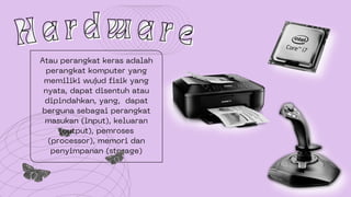Atau perangkat keras adalah
perangkat komputer yang
memiliki wujud fisik yang
nyata, dapat disentuh atau
dipindahkan, yang, dapat
berguna sebagai perangkat
masukan (input), keluaran
(output), pemroses
(processor), memori dan
penyimpanan (storage)
H a r d w a r e
H a r d w a r e
 