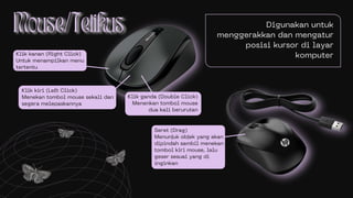 Digunakan untuk
menggerakkan dan mengatur
posisi kursor di layar
komputer
Klik kiri (Left Click)
Menekan tombol mouse sekali dan
segera melepaskannya
Klik kanan (Right Click)
Untuk menampilkan menu
tertentu
Klik ganda (Double Click)
Menenkan tombol mouse
dua kali berurutan
Seret (Drag)
Menunjuk objek yang akan
dipindah sambil menekan
tombol kiri mouse, lalu
geser sesuai yang di
inginkan
 