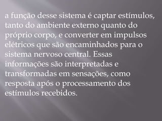 a função desse sistema é captar estímulos,
tanto do ambiente externo quanto do
próprio corpo, e converter em impulsos
elétricos que são encaminhados para o
sistema nervoso central. Essas
informações são interpretadas e
transformadas em sensações, como
resposta após o processamento dos
estímulos recebidos.
 