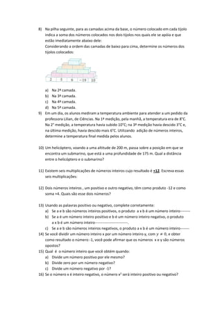 8) Na pilha seguinte, para as camadas acima da base, o número colocado em cada tijolo
indica a soma dos números colocados nos dois tijolos nos quais ele se apóia e que
estão imediatamente abaixo dele:
Considerando a ordem das camadas de baixo para cima, determine os números dos
tijolos colocados:
a) Na 2ª camada.
b) Na 3ª camada.
c) Na 4ª camada.
d) Na 5ª camada.
9) Em um dia, os alunos mediram a temperatura ambiente para atender a um pedido da
professora Lilian, de Ciências. Na 1ª medição, pela manhã, a temperatura era de 8°C.
Na 2° medição, a temperatura havia subido 10°C; na 3ª medição havia descido 3°C e,
na última medição, havia descido mais 6°C. Utilizando adição de números inteiros,
determine a temperatura final medida pelos alunos.
10) Um helicóptero, voando a uma altitude de 200 m, passa sobre a posição em que se
encontra um submarino, que está a uma profundidade de 175 m. Qual a distância
entre o helicóptero e o submarino?
11) Existem seis multiplicações de números inteiros cujo resultado é +12. Escreva essas
seis multiplicações:
12) Dois números inteiros , um positivo e outro negativo, têm como produto -12 e como
soma +4. Quais são esse dois números?
13) Usando as palavras positivo ou negativo, complete corretamente:
a) Se a e b são números inteiros positivos, o produto a x b é um número inteiro--------
b) Se a é um número inteiro positivo e b é um número inteiro negativo, o produto
a x b é um número inteiro--------------------------.
c) Se a e b são números inteiros negativos, o produto a x b é um número inteiro-------
14) Se você dividir um número inteiro x por um número inteiro y, com 𝑦 ≠ 0, e obter
como resultado o número -1, você pode afirmar que os números x e y são números
opostos?
15) Qual é o número inteiro que você obtém quando:
a) Divide um número positivo por ele mesmo?
b) Divide zero por um número negativo?
c) Divide um número negativo por -1?
16) Se o número x é inteiro negativo, o número x2 será inteiro positivo ou negativo?
 