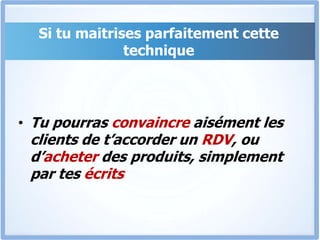 Si tu maitrises parfaitement cette techniqueTu pourras convaincre aisément les clients de t’accorder un RDV, ou d’acheter des produits, simplement par tes écrits