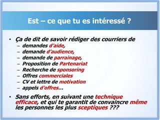 Est – ce que tu es intéressé ?Ça de dit de savoir rédiger des courriers de demandes d’aide, demande d’audience, demande de parrainage, Proposition de PartenariatRecherche de sponsoringOffres commercialesCV et lettre de motivationappels d’offres…Sans efforts, en suivant une technique efficace, et qui te garantit de convaincre même les personnes les plus sceptiques ???