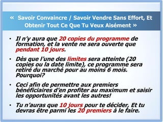 « Savoir Convaincre / Savoir Vendre Sans Effort, Et Obtenir Tout Ce Que Tu Veux Aisément »Il n’y aura que 20 copies du programme de formation, et la vente ne sera ouverte que pendant 10 jours. Dès que l’une des limites sera atteinte (20 copies ou la date limite), ce programme sera retiré du marché pour au moins 6 mois. Pourquoi?Ceci afin de permettre aux premiers bénéficiaires d’en profiter au maximum et saisir les opportunités avant les autres!Tu n’auras que 10 jours pour te décider, Et tu devras être parmi les 20 premiers à le faire.