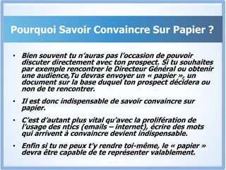 Pourquoi Savoir Convaincre Sur Papier ?Bien souvent tu n’auras pas l’occasion de pouvoir discuter directement avec ton prospect. Si tu souhaites par exemple rencontrer le Directeur Général ou obtenir une audience,Tudevras envoyer un « papier », un document sur la base duquel ton prospect décidera ou non de te rencontrer.Il est donc indispensable de savoir convaincre sur papier.C’est d’autant plus vital qu’avec la prolifération de l’usage des ntics (emails – internet), écrire des mots qui arrivent à convaincre devient indispensable.Enfin si tu ne peux t’y rendre toi-même, le « papier » devra être capable de te représenter valablement.