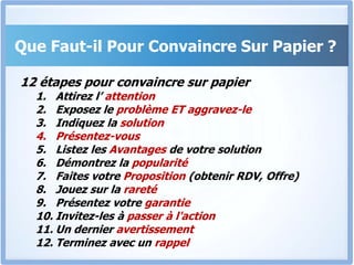 Que Faut-il Pour Convaincre Sur Papier ?12 étapes pour convaincre sur papierAttirez l’ attentionExposez le problème ET aggravez-leIndiquez la solutionPrésentez-vousListez les Avantages de votre solutionDémontrez la popularitéFaites votre Proposition (obtenir RDV, Offre)Jouez sur la raretéPrésentez votre garantieInvitez-les à passer à l'actionUn dernier avertissementTerminez avec un rappel