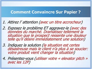 Comment Convaincre Sur Papier ?Attirez l’ attention (avec un titre accrocheur)Exposez le problème ET aggravez-le (avec des données du marché. Dramatisez tellement la situation que le prospect ressente une douleur telle qu’il désire immédiatement une solution)Indiquez la solution (la situation est certes désastreuse mais le client n’a plus à se soucier: votre produit vient changer la situation)Présentez-vous (utiliser votre « elevator pitch » avec les 12P)