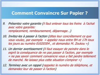Comment Convaincre Sur Papier ?Présentez votre garantie (il faut enlever tous les freins  à l’achat avec votre garantie: remplacement, remboursement, dépannage…)Invitez-les à passer à l'action (dites leur concrètement ce que vous voulez, par exemple  « appelez nous entre 9H et 17h tous les jours au numéro 01020304 , et demandez M. Zoukou »)Un dernier avertissement (il faut essayer de peindre dans le esprit la conséquence de ne pas passer à l’action, par exemple « ne pas savoir comment convaincre vous a fait perdre tellement de marché. Ne laissez plus cette situation s’empirer »)Terminez avec un rappel (rappelez le numéro de téléphone, et demandez leur de passer à l’action)