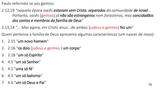 Paulo referindo-se aos gentios:
2.12,19 “naquela época vocês estavam sem Cristo, separados da comunidade de Israel...
Portanto, vocês (gentios) já não são estrangeiros nem forasteiros, mas concidadãos
dos santos e membros da família de Deus”
2.13,14 “... Mas agora, em Cristo Jesus...de ambos (judeus e gentios) fez um“
Quem pertence à família de Deus apresenta algumas características (um nascer de novo):
1. 2.15 "um novo homem“
2. 2.16 “os dois (judeus e gentios ) um corpo“
3. 2.18 "um só Espírito“
4. 4.5 "um só Senhor“
5. 4.5 "uma só fé“
6. 4.5 "um só batismo“
7. 4.6 "um só Deus e Pai“ 10
 
