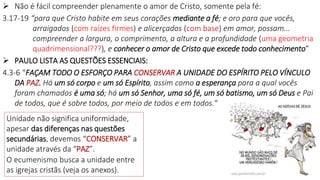  Não é fácil compreender plenamente o amor de Cristo, somente pela fé:
3.17-19 “para que Cristo habite em seus corações mediante a fé; e oro para que vocês,
arraigados (com raízes firmes) e alicerçados (com base) em amor, possam...
compreender a largura, o comprimento, a altura e a profundidade (uma geometria
quadrimensional???), e conhecer o amor de Cristo que excede todo conhecimento”
 PAULO LISTA AS QUESTÕES ESSENCIAIS:
4.3-6 “FAÇAM TODO O ESFORÇO PARA CONSERVAR A UNIDADE DO ESPÍRITO PELO VÍNCULO
DA PAZ. Há um só corpo e um só Espírito, assim como a esperança para a qual vocês
foram chamados é uma só; há um só Senhor, uma só fé, um só batismo, um só Deus e Pai
de todos, que é sobre todos, por meio de todos e em todos.“
11
Unidade não significa uniformidade,
apesar das diferenças nas questões
secundárias, devemos “CONSERVAR” a
unidade através da “PAZ”.
O ecumenismo busca a unidade entre
as igrejas cristãs (veja os anexos).
 