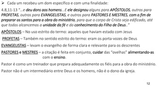  Cada um recebeu um dom específico e com uma finalidade:
4.8,11-13 “…e deu dons aos homens...E ele designou alguns para APÓSTOLOS, outros para
PROFETAS, outros para EVANGELISTAS, e outros para PASTORES E MESTRES, com o fim de
preparar os santos para a obra do ministério, para que o corpo de Cristo seja edificado, até
que todos alcancemos a unidade da fé e do conhecimento do Filho de Deus..”
APÓSTOLOS – No uso estrito do termo: aqueles que haviam estado com Jesus
PROFETAS – Também no sentido estrito do termo: eram os porta-vozes de Deus
EVANGELISTAS – levam o evangelho de forma clara e relevante para os descrentes
PASTORES e MESTRES – a citação é feita em conjunto, cuidar das “ovelhas” alimentando-as
com o ensino.
Pastor é como um treinador que prepara adequadamente os fiéis para a obra do ministério.
Pastor não é um intermediário entre Deus e os homens, não é o dono da igreja.
12
 