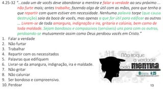 4.25-32 “...cada um de vocês deve abandonar a mentira e falar a verdade ao seu próximo ...
não furte mais; antes trabalhe, fazendo algo de útil com as mãos, para que tenha o
que repartir com quem estiver em necessidade. Nenhuma palavra torpe (que causa
destruição) saia da boca de vocês, mas apenas a que for útil para edificar os outros
... Livrem-se de toda amargura, indignação e ira, gritaria e calúnia, bem como de
toda maldade. Sejam bondosos e compassivos (sensíveis) uns para com os outros,
perdoando-se mutuamente assim como Deus perdoou vocês em Cristo.”
1. Falar a verdade
2. Não furtar
3. Trabalhar
4. Repartir com os necessitados
5. Palavras que edifiquem
6. Livrar-se da amargura, indignação, ira e maldade.
7. Não gritar
8. Não caluniar
9. Ser bondoso e compreensivo.
10. Perdoar 13
 