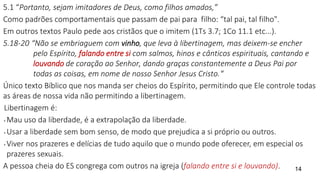 5.1 “Portanto, sejam imitadores de Deus, como filhos amados,”
Como padrões comportamentais que passam de pai para filho: “tal pai, tal filho".
Em outros textos Paulo pede aos cristãos que o imitem (1Ts 3.7; 1Co 11.1 etc...).
5.18-20 “Não se embriaguem com vinho, que leva à libertinagem, mas deixem-se encher
pelo Espírito, falando entre si com salmos, hinos e cânticos espirituais, cantando e
louvando de coração ao Senhor, dando graças constantemente a Deus Pai por
todas as coisas, em nome de nosso Senhor Jesus Cristo.“
Único texto Bíblico que nos manda ser cheios do Espírito, permitindo que Ele controle todas
as áreas de nossa vida não permitindo a libertinagem.
Libertinagem é:
• Mau uso da liberdade, é a extrapolação da liberdade.
• Usar a liberdade sem bom senso, de modo que prejudica a si próprio ou outros.
• Viver nos prazeres e delícias de tudo aquilo que o mundo pode oferecer, em especial os
prazeres sexuais.
A pessoa cheia do ES congrega com outros na igreja (falando entre si e louvando). 14
 