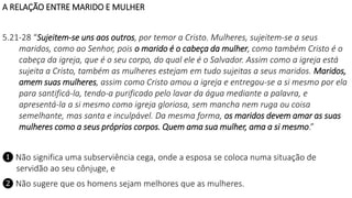 A RELAÇÃO ENTRE MARIDO E MULHER
5.21-28 “Sujeitem-se uns aos outros, por temor a Cristo. Mulheres, sujeitem-se a seus
maridos, como ao Senhor, pois o marido é o cabeça da mulher, como também Cristo é o
cabeça da igreja, que é o seu corpo, do qual ele é o Salvador. Assim como a igreja está
sujeita a Cristo, também as mulheres estejam em tudo sujeitas a seus maridos. Maridos,
amem suas mulheres, assim como Cristo amou a igreja e entregou-se a si mesmo por ela
para santificá-la, tendo-a purificado pelo lavar da água mediante a palavra, e
apresentá-la a si mesmo como igreja gloriosa, sem mancha nem ruga ou coisa
semelhante, mas santa e inculpável. Da mesma forma, os maridos devem amar as suas
mulheres como a seus próprios corpos. Quem ama sua mulher, ama a si mesmo.”
❶ Não significa uma subserviência cega, onde a esposa se coloca numa situação de
servidão ao seu cônjuge, e
❷ Não sugere que os homens sejam melhores que as mulheres.
 