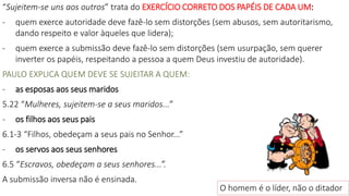 “Sujeitem-se uns aos outros” trata do EXERCÍCIO CORRETO DOS PAPÉIS DE CADA UM:
- quem exerce autoridade deve fazê-lo sem distorções (sem abusos, sem autoritarismo,
dando respeito e valor àqueles que lidera);
- quem exerce a submissão deve fazê-lo sem distorções (sem usurpação, sem querer
inverter os papéis, respeitando a pessoa a quem Deus investiu de autoridade).
PAULO EXPLICA QUEM DEVE SE SUJEITAR A QUEM:
- as esposas aos seus maridos
5.22 “Mulheres, sujeitem-se a seus maridos...”
- os filhos aos seus pais
6.1-3 “Filhos, obedeçam a seus pais no Senhor...”
- os servos aos seus senhores
6.5 “Escravos, obedeçam a seus senhores...”.
A submissão inversa não é ensinada.
O homem é o líder, não o ditador
 