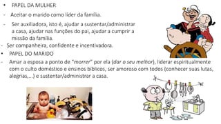 - Ser companheira, confidente e incentivadora.
• PAPEL DO MARIDO
- Amar a esposa a ponto de “morrer” por ela (dar o seu melhor), liderar espiritualmente
com o culto doméstico e ensinos bíblicos, ser amoroso com todos (conhecer suas lutas,
alegrias,...) e sustentar/administrar a casa.
• PAPEL DA MULHER
- Aceitar o marido como líder da família.
- Ser auxiliadora, isto é, ajudar a sustentar/administrar
a casa, ajudar nas funções do pai, ajudar a cumprir a
missão da família.
 