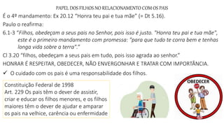 PAPEL DOS FILHOS NO RELACIONAMENTO COM OS PAIS
É o 4º mandamento: Ex 20.12 “Honra teu pai e tua mãe” (= Dt 5.16).
Paulo o reafirma:
6.1-3 “Filhos, obedeçam a seus pais no Senhor, pois isso é justo. "Honra teu pai e tua mãe",
este é o primeiro mandamento com promessa: "para que tudo te corra bem e tenhas
longa vida sobre a terra".”
Cl 3.20 “filhos, obedeçam a seus pais em tudo, pois isso agrada ao senhor.”
HONRAR É RESPEITAR, OBEDECER, NÃO ENVERGONHAR E TRATAR COM IMPORTÂNCIA.
 O cuidado com os pais é uma responsabilidade dos filhos.
Constituição Federal de 1998
Art. 229 Os pais têm o dever de assistir,
criar e educar os filhos menores, e os filhos
maiores têm o dever de ajudar e amparar
os pais na velhice, carência ou enfermidade
 