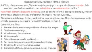 CRIAR OS FILHOS COM DISCIPLINA E ENSINO CRISTÃOS
6.4"Pais, não tratem os seus filhos de um jeito que faça com que eles fiquem irritados. Pelo
contrário, vocês devem criá-los com a disciplina e os ensinamentos cristãos.“
Não irritar, exercer a disciplina e ensinar, além do ensino informal dado pelo exemplo, ensinar
em todas as áreas: espiritual, profissional, financeira, relacional, saúde,...
Disciplinar é estabelecer limites, parâmetros, para as atitudes dos filhos, bem como correção
verbal e punição se necessária (sem violência física, verbal...).
Como irritar o filho:
1. Dar uma bronca ou envergonhá-lo na frente dos amigos. ...
2. Tratá-lo como criança...
3. Acusá-lo sem fundamentos. ...
4. Gritar com ele...
5. Tripudiá-lo quando ele se dá mal. ...
6. Ser demasiadamente repetitivo nas advertências.
7. Discipliná-lo sempre com ira ou raiva
8. Comparar o filho negativamente com outras crianças
 