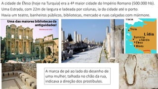 A cidade de Éfeso (hoje na Turquia) era a 4ª maior cidade do Império Romano (500.000 hb).
Uma Estrada, com 22m de largura e ladeada por colunas, ia da cidade até o porto.
Havia um teatro, banheiros públicos, bibliotecas, mercado e ruas calçadas com mármore.
2
A marca de pé ao lado do desenho de
uma mulher, talhada no chão da rua,
indicava a direção dos prostíbulos.
 