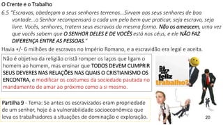 20
O Crente e o Trabalho
6.5 “Escravos, obedeçam a seus senhores terrenos...Sirvam aos seus senhores de boa
vontade...o Senhor recompensará a cada um pelo bem que praticar, seja escravo, seja
livre. Vocês, senhores, tratem seus escravos da mesma forma. Não os ameacem, uma vez
que vocês sabem que O SENHOR DELES E DE VOCÊS está nos céus, e ele NÃO FAZ
DIFERENÇA ENTRE AS PESSOAS.“
Havia +/- 6 milhões de escravos no Império Romano, e a escravidão era legal e aceita.
Não é objetivo da religião cristã romper os laços que ligam o
homem ao homem, mas ensinar que TODOS DEVEM CUMPRIR
SEUS DEVERES NAS RELAÇÕES NAS QUAIS O CRISTIANISMO OS
ENCONTRA, e modificar os costumes da sociedade pautada no
mandamento de amar ao próximo como a si mesmo.
Partilha 9 - Tema: Se antes os escravizados eram propriedade
de um senhor, hoje é a vulnerabilidade socioeconômica que
leva os trabalhadores a situações de dominação e exploração.
 