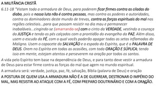 A MILITÂNCIA CRISTÃ
6.11-18 “Vistam toda a armadura de Deus, para poderem ficar firmes contra as ciladas do
diabo, pois a nossa luta não é contra pessoas, mas contra os poderes e autoridades,
contra os dominadores deste mundo de trevas, contra as forças espirituais do mal nas
regiões celestiais...para que possam resistir no dia mau e permanecer
inabaláveis...cingindo-se (amarrando-se) com o cinto da VERDADE, vestindo a couraça
da JUSTIÇA e tendo os pés calçados com a prontidão do evangelho da PAZ. Além disso,
usem o escudo da FÉ, com o qual vocês poderão apagar todas as setas inflamadas do
Maligno. Usem o capacete da SALVAÇÃO e a espada do Espírito, que é a PALAVRA DE
DEUS. Orem no Espírito em todas as ocasiões, com toda ORAÇÃO E SÚPLICA; tendo
isso em mente, estejam atentos e perseverem na oração por todos os santos.
A vida pelo Espírito tem base na dependência de Deus, e para tanto deve vestir a armadura
de Deus para estar firme contra as forças do mal que agem no mundo espiritual.
A armadura será: verdade, justiça, paz, fé, salvação, Bíblia (palavra de Deus) e oração
A POSTURA DE QUEM USA A ARMADURA NÃO É A DE GUERREAR, DESTRONAR O IMPÉRIO DO
MAL, MAS RESISTIR AO ATAQUE COM A FÉ, COM PREPARO DOUTRINÁRIO E COM A ORAÇÃO.
21
 