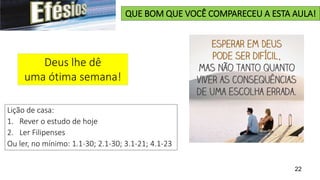 22
QUE BOM QUE VOCÊ COMPARECEU A ESTA AULA!
Deus lhe dê
uma ótima semana!
Lição de casa:
1. Rever o estudo de hoje
2. Ler Filipenses
Ou ler, no mínimo: 1.1-30; 2.1-30; 3.1-21; 4.1-23
 