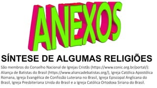 SÍNTESE DE ALGUMAS RELIGIÕES
São membros do Conselho Nacional de Igrejas Cristãs (https://www.conic.org.br/portal/):
Aliança de Batistas do Brasil (https://www.aliancadebatistas.org/), Igreja Católica Apostólica
Romana, Igreja Evangélica de Confissão Luterana no Brasil, Igreja Episcopal Anglicana do
Brasil, Igreja Presbiteriana Unida do Brasil e a Igreja Católica Ortodoxa Siriana do Brasil.
 