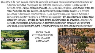 ÁGORA ERA O
CENTRO COMERCIAL
COM LOJAS DE
ARTESANATO
4
B) At 19.24-32 “Um ourives chamado Demétrio, que fazia miniaturas de prata do templo de
Ártemis e que dava muito lucro aos artífices, reuniu-os...e disse: “...estão vendo e
ouvindo como...Paulo, está convencendo...pessoas aqui em Éfeso...que deuses feitos por
mãos humanas não são deuses...há o perigo de nossa profissão perder...e o templo
da...deusa Ártemis cair em descrédito..."...Ao ouvirem isso, eles ficaram furiosos e
começaram a gritar: "Grande é a Ártemis dos efésios! “ Em pouco tempo a cidade toda
estava em tumulto... amigos de Paulo dentre as autoridades da província...pedindo-lhe
que não se arriscasse a ir ao teatro. A assembleia estava em confusão: uns gritavam
uma coisa, outros gritavam outra. A maior parte do povo nem sabia por que estava ali.”
 