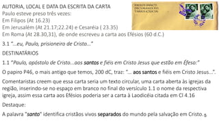 AUTORIA, LOCAL E DATA DA ESCRITA DA CARTA
Paulo esteve preso três vezes:
Em Filipos (At 16.23)
Em Jerusalém (At 21.17;22.24) e Cesaréia ( 23.35)
Em Roma (At 28.30,31), de onde escreveu a carta aos Efésios (60 d.C.)
3.1 “...eu, Paulo, prisioneiro de Cristo...”
DESTINATÁRIOS
1.1 “Paulo, apóstolo de Cristo...aos santos e fiéis em Cristo Jesus que estão em Éfeso:”
O papiro P46, o mais antigo que temos, 200 dC, traz: “... aos santos e fiéis em Cristo Jesus...”.
Comentaristas creem que essa carta seria um texto circular, uma carta aberta às igrejas da
região, inserindo-se no espaço em branco no final do versículo 1.1 o nome da respectiva
igreja, assim essa carta aos Efésios poderia ser a carta à Laodicéia citada em Cl 4.16
Destaque:
A palavra "santo" identifica cristãos vivos separados do mundo pela salvação em Cristo.5
 