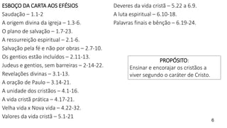 ESBOÇO DA CARTA AOS EFÉSIOS
Saudação – 1.1-2
A origem divina da igreja – 1.3-6.
O plano de salvação – 1.7-23.
A ressurreição espiritual – 2.1-6.
Salvação pela fé e não por obras – 2.7-10.
Os gentios estão incluídos – 2.11-13.
Judeus e gentios, sem barreiras – 2-14-22.
Revelações divinas – 3.1-13.
A oração de Paulo – 3.14-21.
A unidade dos cristãos – 4.1-16.
A vida cristã prática – 4.17-21.
Velha vida x Nova vida – 4.22-32.
Valores da vida cristã – 5.1-21
Deveres da vida cristã – 5.22 a 6.9.
A luta espiritual – 6.10-18.
Palavras finais e bênção – 6.19-24.
6
PROPÓSITO:
Ensinar e encorajar os cristãos a
viver segundo o caráter de Cristo.
 