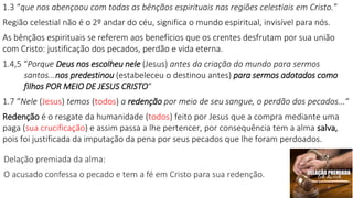 1.3 “que nos abençoou com todas as bênçãos espirituais nas regiões celestiais em Cristo.”
Região celestial não é o 2º andar do céu, significa o mundo espiritual, invisível para nós.
As bênçãos espirituais se referem aos benefícios que os crentes desfrutam por sua união
com Cristo: justificação dos pecados, perdão e vida eterna.
1.4,5 “Porque Deus nos escolheu nele (Jesus) antes da criação do mundo para sermos
santos...nos predestinou (estabeleceu o destinou antes) para sermos adotados como
filhos POR MEIO DE JESUS CRISTO“
1.7 “Nele (Jesus) temos (todos) a redenção por meio de seu sangue, o perdão dos pecados...“
Redenção é o resgate da humanidade (todos) feito por Jesus que a compra mediante uma
paga (sua crucificação) e assim passa a lhe pertencer, por consequência tem a alma salva,
pois foi justificada da imputação da pena por seus pecados que lhe foram perdoados.
Delação premiada da alma:
O acusado confessa o pecado e tem a fé em Cristo para sua redenção.
 
