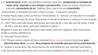 2.3 “Anteriormente, todos nós também vivíamos entre eles, satisfazendo as vontades da
nossa carne, seguindo os seus desejos e pensamentos. Como os outros, éramos por
natureza merecedores da ira. Todavia, Deus, que é rico em misericórdia...”
"misericórdia" é composta do latim: miseri e cordis - miserável e coração –
A interpretação delas juntas ao formar "misericórdia" é: "colocar um miserável no coração“
Assim fez Deus através de Jesus: Deus amou o mundo miserável e o colocou no seu coração.
 2.8,9 “Pois vocês são salvos pela graça, por meio da fé, e isto não vem de vocês, é dom
de Deus; não por obras, para que ninguém se glorie.”
Ninguém é salvo por mérito pessoal e boas ações como ser religioso, fazer boas obras,
ajudar o vizinho, penitências,...
 Para que fomos feitos?
2.10 “Porque somos criação de Deus realizada (feita, concluída) em Cristo Jesus para
fazermos boas obras, as quais Deus preparou de antemão para que nós as praticássemos.”
 Acabou a burocracia, não necessitamos de intermediários, por exemplo sacerdotes.
2.18 “pois por meio dele tanto nós (judeus) como vocês(gentios) temos acesso ao Pai...”
9
 